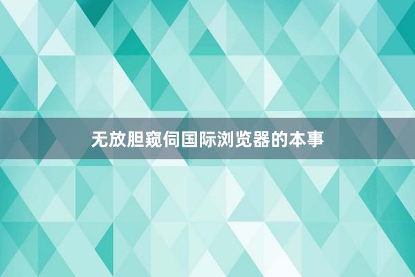 无放胆窥伺国际浏览器的本事